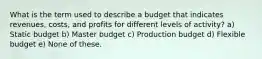 What is the term used to describe a budget that indicates revenues, costs, and profits for different levels of activity? a) Static budget b) Master budget c) Production budget d) Flexible budget e) None of these.