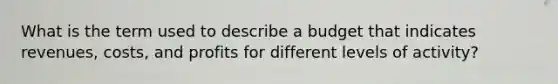 What is the term used to describe a budget that indicates revenues, costs, and profits for different levels of activity?