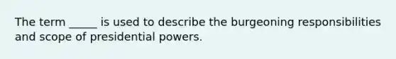 The term _____ is used to describe the burgeoning responsibilities and scope of presidential powers.