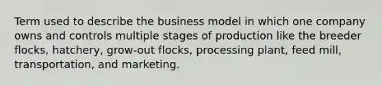 Term used to describe the business model in which one company owns and controls multiple stages of production like the breeder flocks, hatchery, grow-out flocks, processing plant, feed mill, transportation, and marketing.