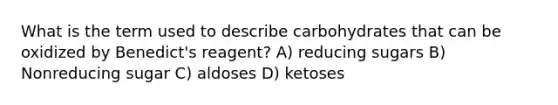 What is the term used to describe carbohydrates that can be oxidized by Benedict's reagent? A) reducing sugars B) Nonreducing sugar C) aldoses D) ketoses