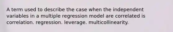 A term used to describe the case when the independent variables in a multiple regression model are correlated is correlation. regression. leverage. multicollinearity.