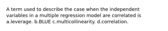 A term used to describe the case when the independent variables in a multiple regression model are correlated is a.leverage. b.BLUE c.multicollinearity. d.correlation.