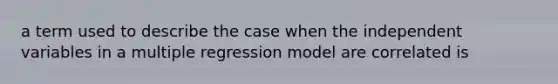 a term used to describe the case when the independent variables in a multiple regression model are correlated is