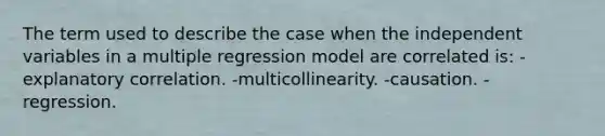 The term used to describe the case when the independent variables in a multiple regression model are correlated is: -explanatory correlation. -multicollinearity. -causation. -regression.