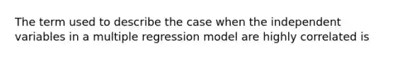 The term used to describe the case when the independent variables in a multiple regression model are highly correlated is