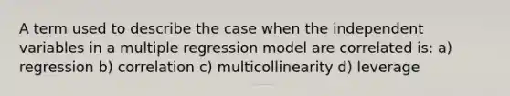 A term used to describe the case when the independent variables in a multiple regression model are correlated is: a) regression b) correlation c) multicollinearity d) leverage