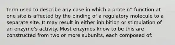 term used to describe any case in which a protein'' function at one site is affected by the binding of a regulatory molecule to a separate site. It may result in either inhibition or stimulation of an enzyme's activity. Most enzymes know to be this are constructed from two or more subunits, each composed of: