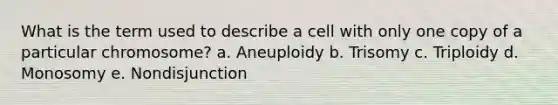 What is the term used to describe a cell with only one copy of a particular chromosome? a. Aneuploidy b. Trisomy c. Triploidy d. Monosomy e. Nondisjunction