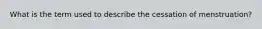 What is the term used to describe the cessation of menstruation?