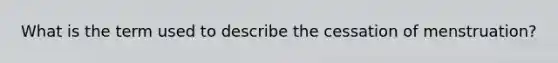 What is the term used to describe the cessation of menstruation?