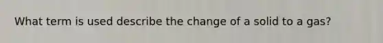 What term is used describe the change of a solid to a gas?