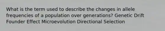 What is the term used to describe the changes in allele frequencies of a population over generations? Genetic Drift Founder Effect Microevolution Directional Selection