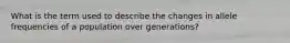 What is the term used to describe the changes in allele frequencies of a population over generations?