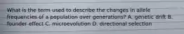 What is the term used to describe the changes in allele frequencies of a population over generations? A. genetic drift B. founder effect C. microevolution D. directional selection