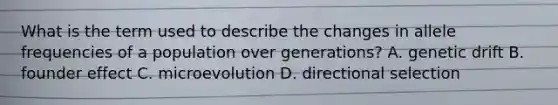 What is the term used to describe the changes in allele frequencies of a population over generations? A. genetic drift B. founder effect C. microevolution D. directional selection