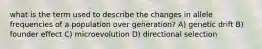 what is the term used to describe the changes in allele frequencies of a population over generation? A) genetic drift B) founder effect C) microevolution D) directional selection