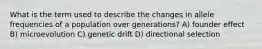 What is the term used to describe the changes in allele frequencies of a population over generations? A) founder effect B) microevolution C) genetic drift D) directional selection