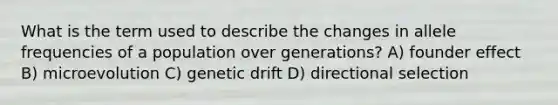 What is the term used to describe the changes in allele frequencies of a population over generations? A) founder effect B) microevolution C) genetic drift D) directional selection