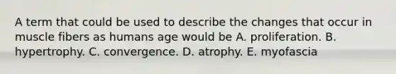 A term that could be used to describe the changes that occur in muscle fibers as humans age would be A. proliferation. B. hypertrophy. C. convergence. D. atrophy. E. myofascia