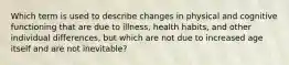 Which term is used to describe changes in physical and cognitive functioning that are due to illness, health habits, and other individual differences, but which are not due to increased age itself and are not inevitable?