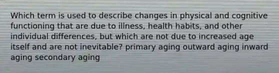 Which term is used to describe changes in physical and cognitive functioning that are due to illness, health habits, and other individual differences, but which are not due to increased age itself and are not inevitable? primary aging outward aging inward aging secondary aging