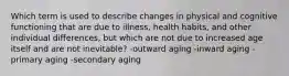 Which term is used to describe changes in physical and cognitive functioning that are due to illness, health habits, and other individual differences, but which are not due to increased age itself and are not inevitable? -outward aging -inward aging -primary aging -secondary aging