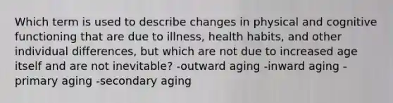 Which term is used to describe changes in physical and cognitive functioning that are due to illness, health habits, and other individual differences, but which are not due to increased age itself and are not inevitable? -outward aging -inward aging -primary aging -secondary aging