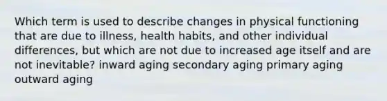 Which term is used to describe changes in physical functioning that are due to illness, health habits, and other individual differences, but which are not due to increased age itself and are not inevitable? inward aging secondary aging primary aging outward aging