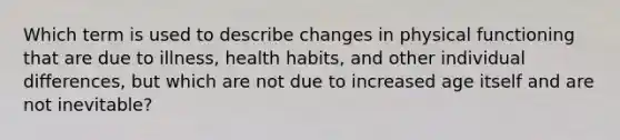 Which term is used to describe changes in physical functioning that are due to illness, health habits, and other individual differences, but which are not due to increased age itself and are not inevitable?