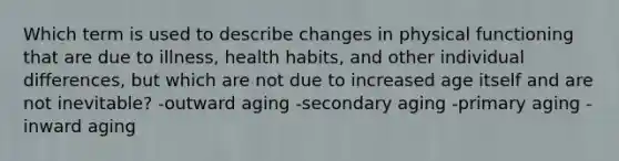 Which term is used to describe changes in physical functioning that are due to illness, health habits, and other individual differences, but which are not due to increased age itself and are not inevitable? -outward aging -secondary aging -primary aging -inward aging