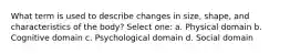 What term is used to describe changes in size, shape, and characteristics of the body? Select one: a. Physical domain b. Cognitive domain c. Psychological domain d. Social domain