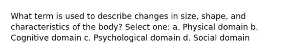 What term is used to describe changes in size, shape, and characteristics of the body? Select one: a. Physical domain b. Cognitive domain c. Psychological domain d. Social domain