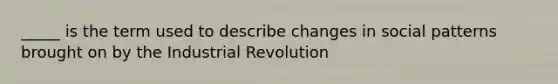 _____ is the term used to describe changes in social patterns brought on by the Industrial Revolution