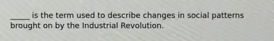 _____ is the term used to describe changes in social patterns brought on by the Industrial Revolution.