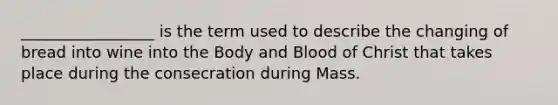 _________________ is the term used to describe the changing of bread into wine into the Body and Blood of Christ that takes place during the consecration during Mass.