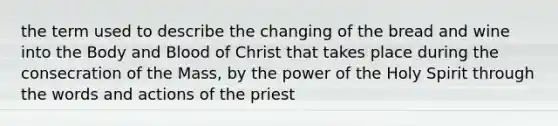 the term used to describe the changing of the bread and wine into the Body and Blood of Christ that takes place during the consecration of the Mass, by the power of the Holy Spirit through the words and actions of the priest