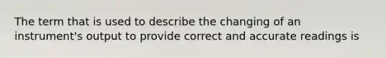 The term that is used to describe the changing of an instrument's output to provide correct and accurate readings is