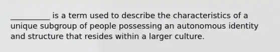 __________ is a term used to describe the characteristics of a unique subgroup of people possessing an autonomous identity and structure that resides within a larger culture.