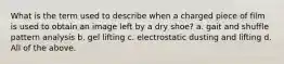 What is the term used to describe when a charged piece of film is used to obtain an image left by a dry shoe? a. gait and shuffle pattern analysis b. gel lifting c. electrostatic dusting and lifting d. All of the above.