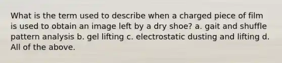 What is the term used to describe when a charged piece of film is used to obtain an image left by a dry shoe? a. gait and shuffle pattern analysis b. gel lifting c. electrostatic dusting and lifting d. All of the above.