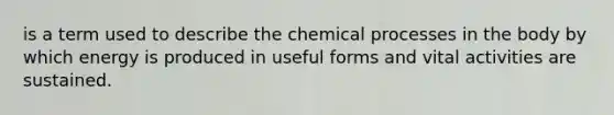 is a term used to describe the chemical processes in the body by which energy is produced in useful forms and vital activities are sustained.