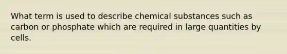 What term is used to describe chemical substances such as carbon or phosphate which are required in large quantities by cells.