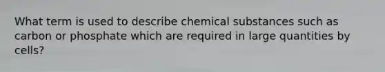 What term is used to describe chemical substances such as carbon or phosphate which are required in large quantities by cells?