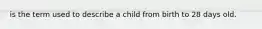 is the term used to describe a child from birth to 28 days old.