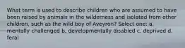 What term is used to describe children who are assumed to have been raised by animals in the wilderness and isolated from other children, such as the wild boy of Aveyron? Select one: a. mentally challenged b. developmentally disabled c. deprived d. feral