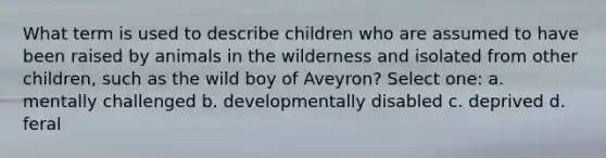 What term is used to describe children who are assumed to have been raised by animals in the wilderness and isolated from other children, such as the wild boy of Aveyron? Select one: a. mentally challenged b. developmentally disabled c. deprived d. feral