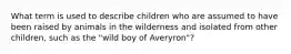 What term is used to describe children who are assumed to have been raised by animals in the wilderness and isolated from other children, such as the "wild boy of Averyron"?