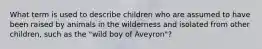 What term is used to describe children who are assumed to have been raised by animals in the wilderness and isolated from other children, such as the "wild boy of Aveyron"?