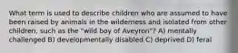 What term is used to describe children who are assumed to have been raised by animals in the wilderness and isolated from other children, such as the "wild boy of Aveyron"? A) mentally challenged B) developmentally disabled C) deprived D) feral